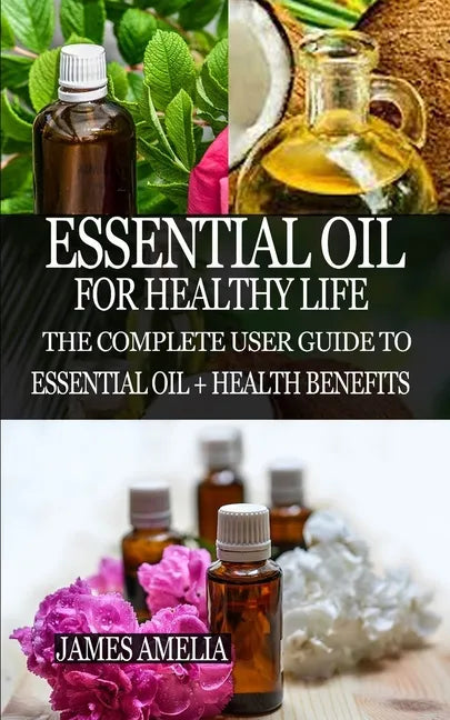 Essential Oil for Healthy Life: The Complete User Guide to Essential Oil + Health Benefits - Paperback