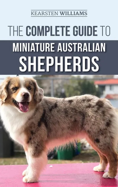 The Complete Guide to Miniature Australian Shepherds: Finding, Caring For, Training, Feeding, Socializing, and Loving Your New Mini Aussie Puppy - Hardcover