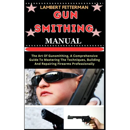Gun Smithing Manual: The Art Of Gunsmithing, A Comprehensive Guide To Mastering The Techniques, Building And Repairing Firearms Professionally - Paperback