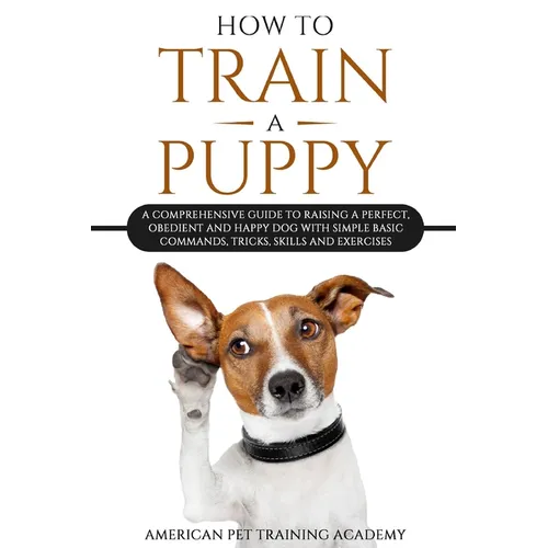 How To Train A Puppy: A Comprehensive Guide to Raising a Perfect, Obedient and Happy Dog with Simple Basic Commands, Tricks, Skills and Exercises - Paperback