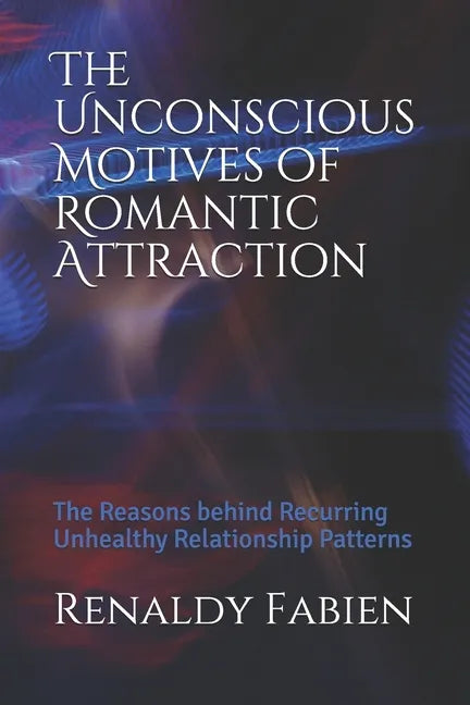 The Unconscious Motives of Romantic Attraction: The Reasons behind Recurring Unhealthy Relationship Patterns - Paperback