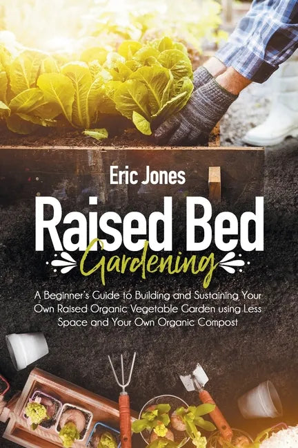 Raised Bed Gardening: A Beginner's Guide to Building and Sustaining Your Own Raised Organic Vegetable Garden using Less Space and Your Own O - Paperback