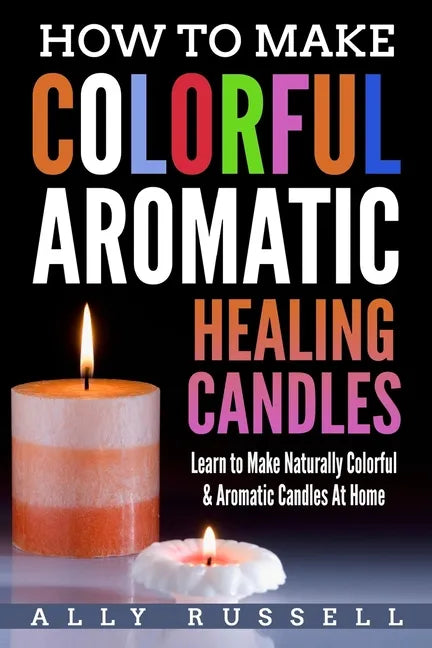 How to Make Colorful Aromatic Healing Candles: Learn to Make Naturally Colorful & Aromatic Candles At Home - Paperback