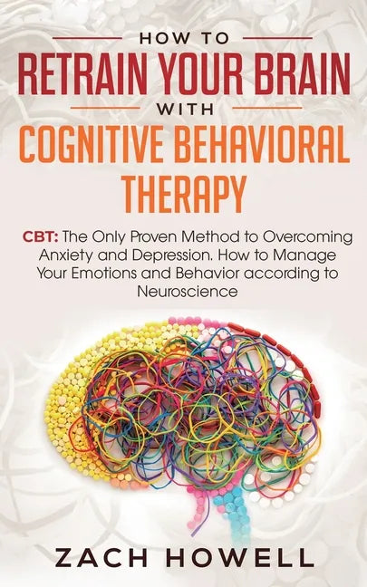 How to Retrain Your Brain with Cognitive Behavioral Therapy: CBT: The Only Proven Method to Overcoming Anxiety and Depression. How to Manage Your Emot - Paperback