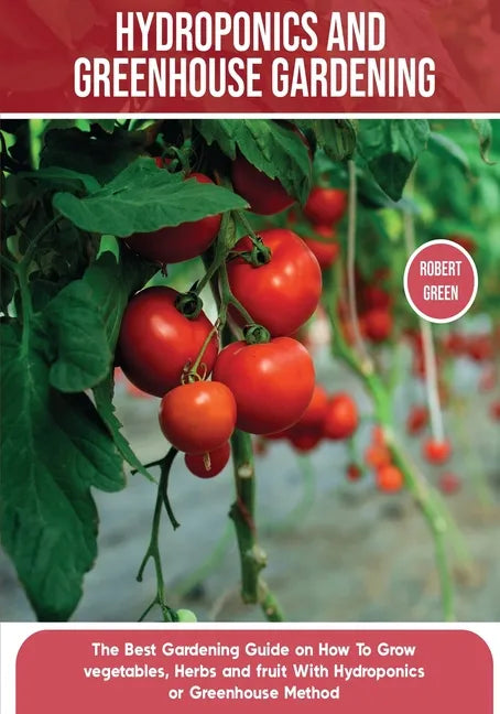 Hydroponics and Greenhouse Gardening: The Definitive Beginner's Guide to Learn How to Build Easy Systems for Growing Organic Vegetables, Fruits and He - Paperback