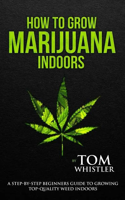 How to Grow Marijuana: Indoors - A Step-by-Step Beginner's Guide to Growing Top-Quality Weed Indoors - Paperback