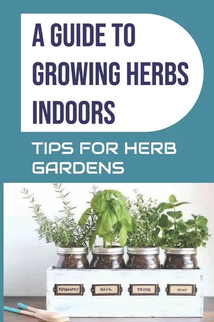 A Guide to Growing Herbs Indoors: Tips For Herb Gardens: How To Grow Herbs - Paperback