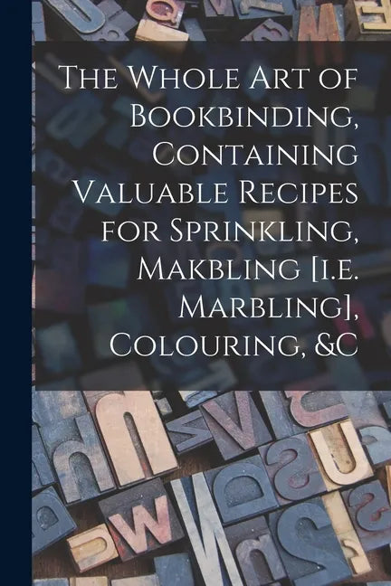 The Whole Art of Bookbinding, Containing Valuable Recipes for Sprinkling, Makbling [i.e. Marbling], Colouring, &c - Paperback