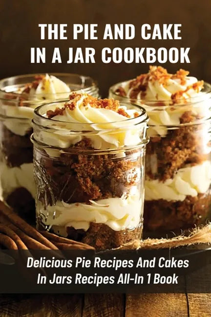 The Pie And Cake In A Jar Cookbook: Delicious Pie Recipes And Cakes In Jars Recipes All-In 1 Book: How To Make Easy Dessert Recipes In Mason Jars - Paperback