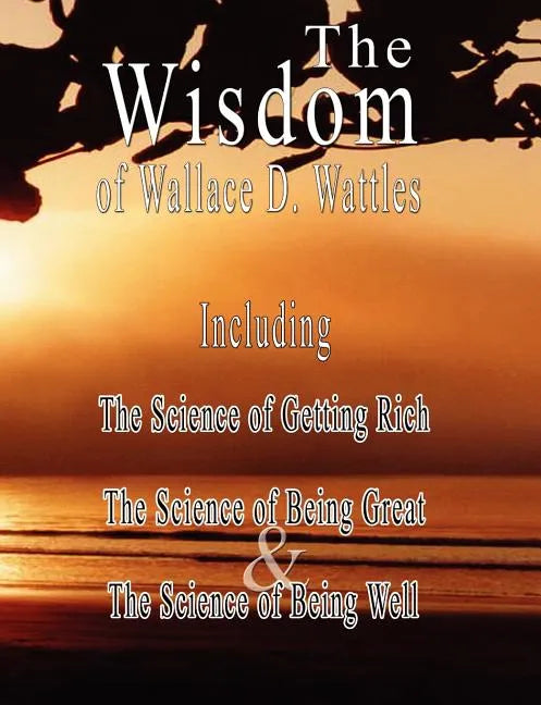 The Wisdom of Wallace D. Wattles - Including: The Science of Getting Rich, The Science of Being Great & The Science of Being Well - Paperback
