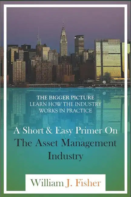 A Short And Easy Primer On The Asset Management Industry: The Bigger Picture - Learn How The Industry Works In Practice - Paperback