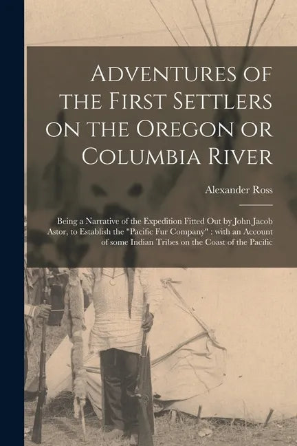 Adventures of the First Settlers on the Oregon or Columbia River [microform]: Being a Narrative of the Expedition Fitted out by John Jacob Astor, to E - Paperback