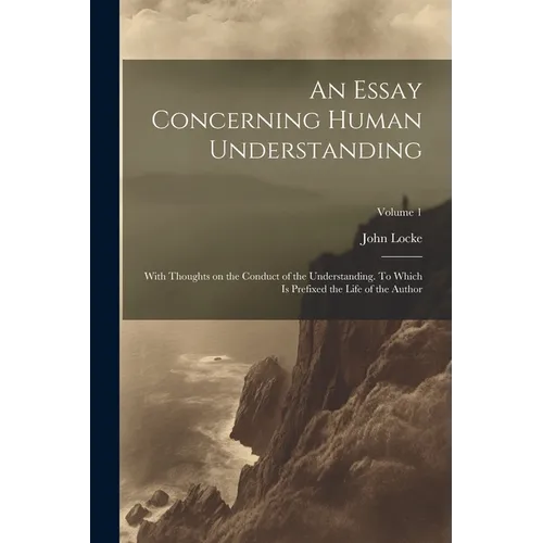 An Essay Concerning Human Understanding; With Thoughts on the Conduct of the Understanding. To Which is Prefixed the Life of the Author; Volume 1 - Paperback