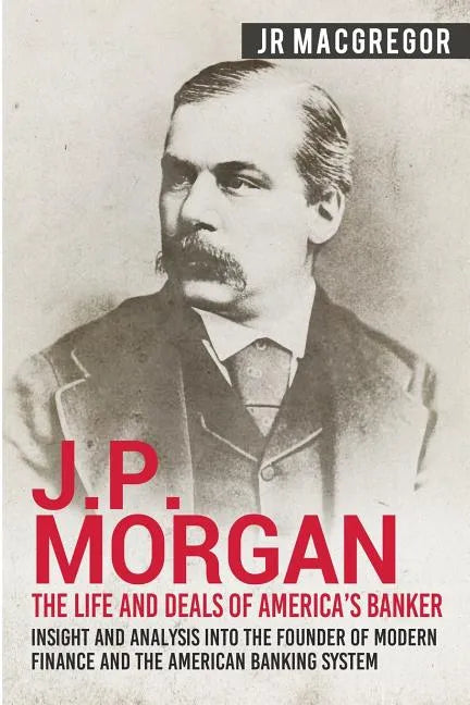 J.P. Morgan - The Life and Deals of America's Banker: Insight and Analysis into the Founder of Modern Finance and the American Banking System - Paperback