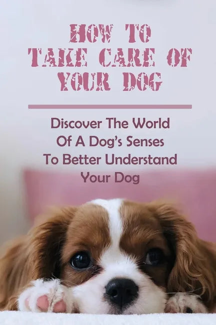 How To Take Care Of Your Dog: Discover The World Of A Dog's Senses To Better Understand Your Dog: How To Understand Dog'S Emotion - Paperback