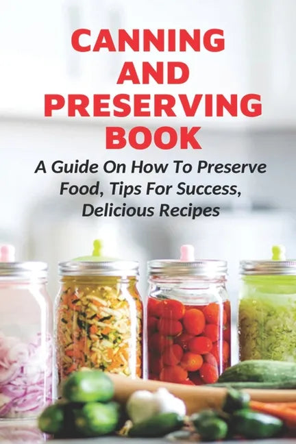 Canning And Preserving Book: A Guide On How To Preserve Food, Tips For Success, Delicious Recipes: Canning Process - Paperback