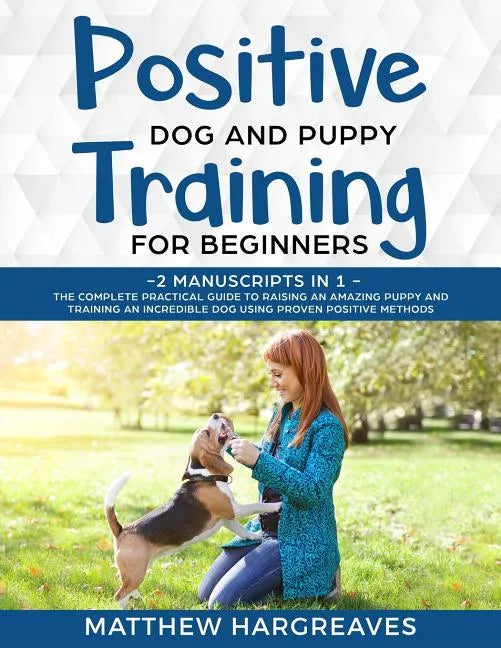 Positive Dog and Puppy Training for Beginners (2 Manuscripts in 1): The Complete Practical Guide to Raising an Amazing Puppy and Training an Incredibl - Paperback