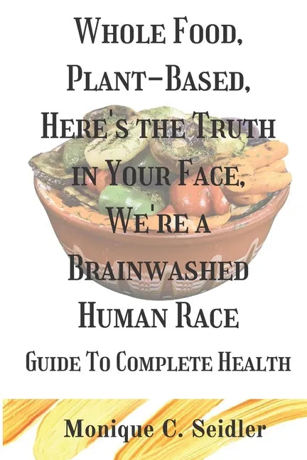 Whole Food, Plant-Based, Here's the Truth in Your Face, We're a Brainwashed Human Race: Guide to Complete Health - Paperback