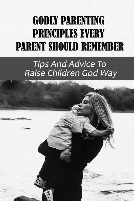 Godly Parenting Principles Every Parent Should Remember: Tips And Advice To Raise Children God Way: Bible Verses To Teach Your Child - Paperback