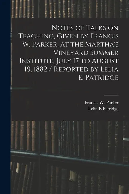 Notes of Talks on Teaching, Given by Francis W. Parker, at the Martha's Vineyard Summer Institute, July 17 to August 19, 1882 / Reported by Lelia E. P - Paperback