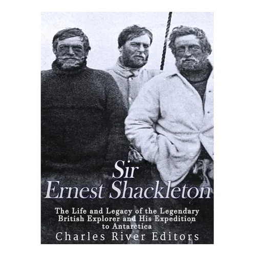 Sir Ernest Shackleton: The Life and Legacy of the Legendary British Explorer and His Expeditions to Antarctica - Paperback