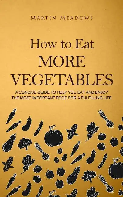 How to Eat More Vegetables: A Concise Guide to Help You Eat and Enjoy the Most Important Food for a Fulfilling Life - Paperback