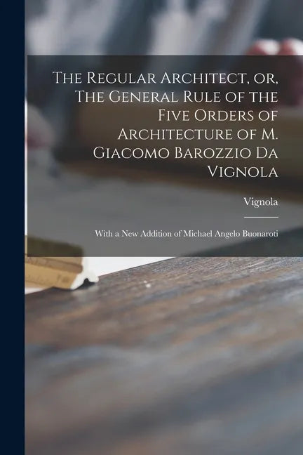 The Regular Architect, or, The General Rule of the Five Orders of Architecture of M. Giacomo Barozzio Da Vignola: With a New Addition of Michael Angel - Paperback