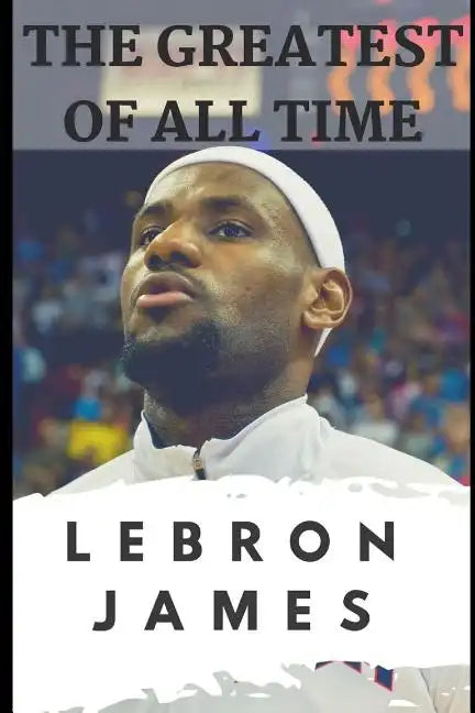 The Greatest of All Time: LeBron James: The Story of How LeBron James Became the Most Dominant Player in the NBA - Paperback