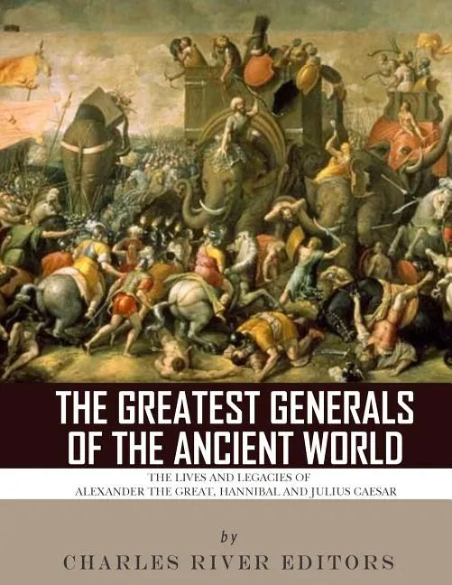 The Greatest Generals of the Ancient World: The Lives and Legacies of Alexander the Great, Hannibal and Julius Caesar - Paperback