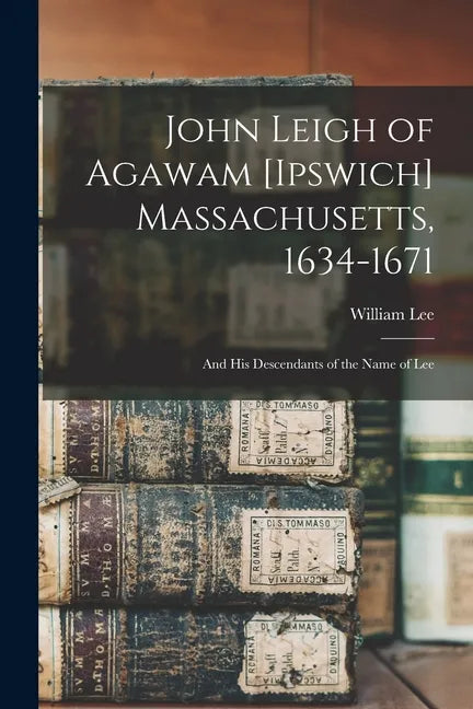 John Leigh of Agawam [Ipswich] Massachusetts, 1634-1671: and His Descendants of the Name of Lee - Paperback