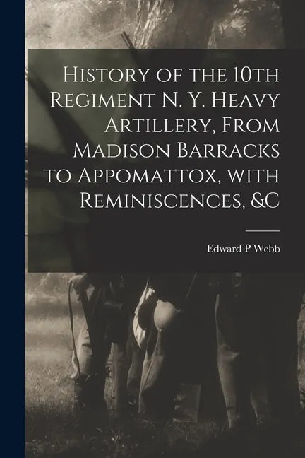 History of the 10th Regiment N. Y. Heavy Artillery, From Madison Barracks to Appomattox, With Reminiscences, &c - Paperback