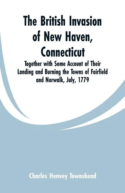 The British Invasion of New Haven, Connecticut: Together with Some Account of Their Landing and Burning the Towns of Fairfield and Norwalk, July, 1779 - Paperback