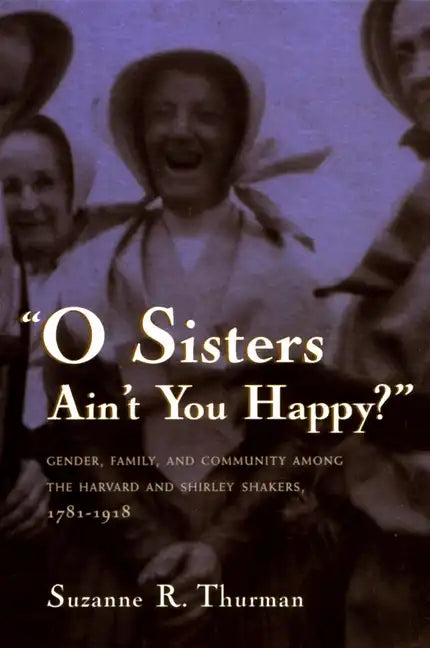 O Sisters Ain't You Happy?: Gender, Family, and Community Among the Harvard and Shirley Shakers, 1781-1918 - Paperback
