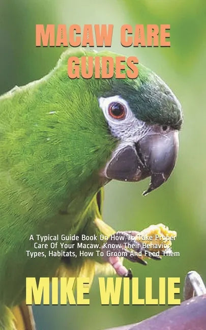 Macaw Care Guides: A Typical Guide Book On How To Take Proper Care Of Your Macaw. Know Their Behavior, Types, Habitats, How To Groom And Feed Them - Paperback