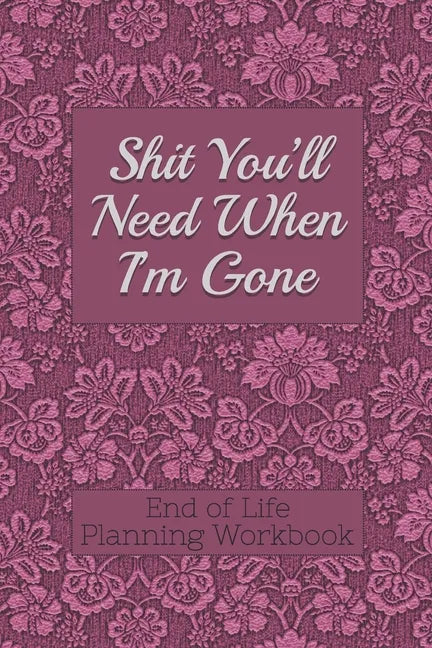 End of Life Planning Workbook: Shit You'll Need When I'm Gone: Makes Sure All Your Important Information in One Easy-to-Find Place - Paperback