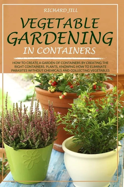 Vegetable Gardening in Containers: How to Create a Garden of Containers by Creating the Right Containers, Plants, Knowing How to Eliminate Parasites W - Paperback