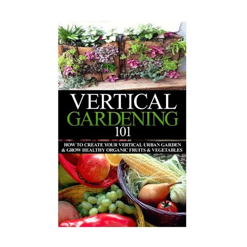 Vertical Gardening 101: How to Create Your Vertical Urban Garden & Grow Healthy Organic Fruits & Vegetables - Paperback