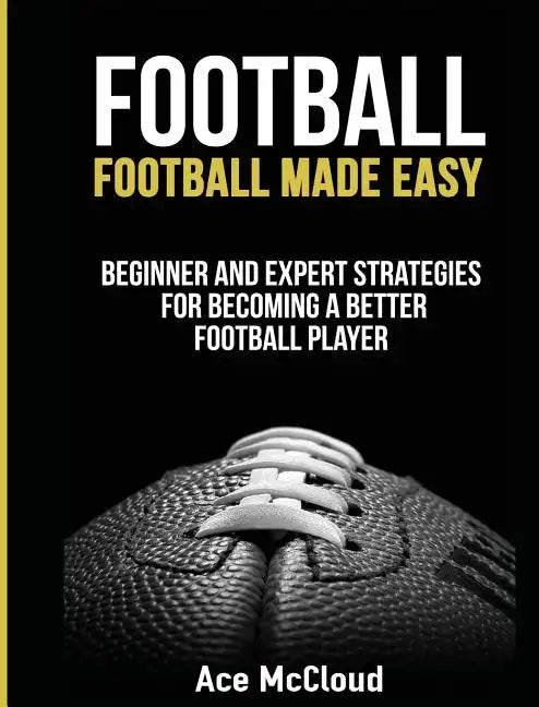 Football: Football Made Easy: Beginner and Expert Strategies For Becoming A Better Football Player - Hardcover