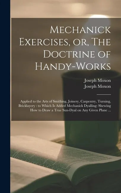 Mechanick Exercises, or, The Doctrine of Handy-works: Applied to the Arts of Smithing, Joinery, Carpentry, Turning, Bricklayery: to Which is Added Mec - Hardcover