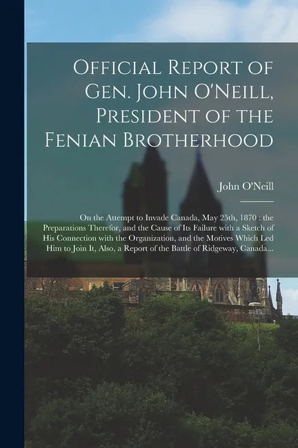 Official Report of Gen. John O'Neill, President of the Fenian Brotherhood [microform]: on the Attempt to Invade Canada, May 25th, 1870: the Preparatio - Paperback