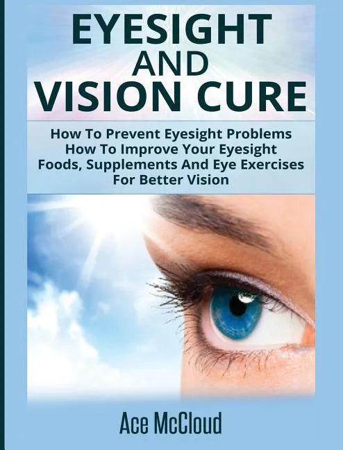 Eyesight And Vision Cure: How To Prevent Eyesight Problems: How To Improve Your Eyesight: Foods, Supplements And Eye Exercises For Better Vision - Hardcover